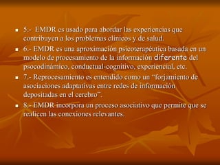  5.- EMDR es usado para abordar las experiencias que
contribuyen a los problemas clínicos y de salud.
 6.- EMDR es una aproximación psicoterapéutica basada en un
modelo de procesamiento de la información diferente del
psocodinámico, conductual-cognitivo, experiencial, etc.
 7.- Reprocesamiento es entendido como un “forjamiento de
asociaciones adaptativas entre redes de información
depositadas en el cerebro”.
 8.- EMDR incorpora un proceso asociativo que permite que se
realicen las conexiones relevantes.
 