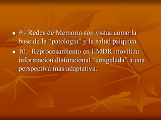  9.- Redes de Memoria son vistas como la
base de la “patología” y la salud psíquica.
 10.- Reprocesamiento en EMDR moviliza
información disfuncional “congelada” a una
perspectiva más adaptativa.
 