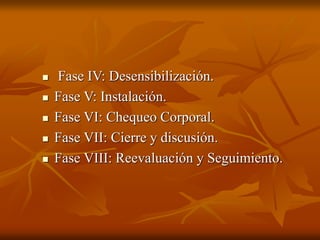  Fase IV: Desensibilización.
 Fase V: Instalación.
 Fase VI: Chequeo Corporal.
 Fase VII: Cierre y discusión.
 Fase VIII: Reevaluación y Seguimiento.
 