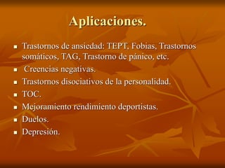 Aplicaciones.
 Trastornos de ansiedad: TEPT, Fobias, Trastornos
somáticos, TAG, Trastorno de pánico, etc.
 Creencias negativas.
 Trastornos disociativos de la personalidad.
 TOC.
 Mejoramiento rendimiento deportistas.
 Duelos.
 Depresión.
 