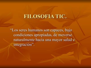 FILOSOFIA TIC.
“Los seres humanos son capaces, bajo
condiciones apropiadas, de moverse
naturalmente hacia una mayor salud e
integración”.
 