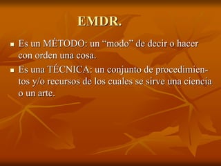 EMDR.
 Es un MÉTODO: un “modo” de decir o hacer
con orden una cosa.
 Es una TÉCNICA: un conjunto de procedimien-
tos y/o recursos de los cuales se sirve una ciencia
o un arte.
 