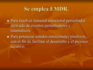 Se emplea EMDR.
 Para resolver material emocional perturbador
derivado de eventos perturbadores y
traumáticos.
 Para potenciar estados emocionales positivos,
con el fin de facilitar el desarrollo y el proceso
curativo.
 