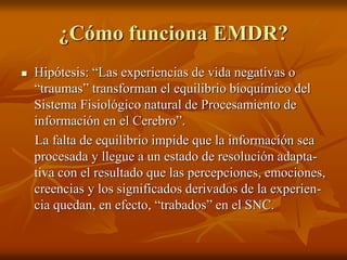 ¿Cómo funciona EMDR?
 Hipótesis: “Las experiencias de vida negativas o
“traumas” transforman el equilibrio bioquímico del
Sistema Fisiológico natural de Procesamiento de
información en el Cerebro”.
La falta de equilibrio impide que la información sea
procesada y llegue a un estado de resolución adapta-
tiva con el resultado que las percepciones, emociones,
creencias y los significados derivados de la experien-
cia quedan, en efecto, “trabados” en el SNC.
 