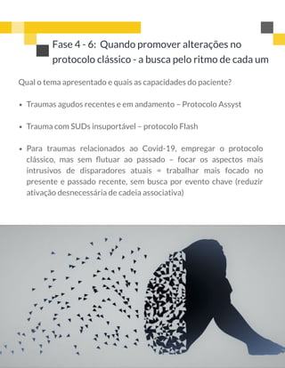 Qual o tema apresentado e quais as capacidades do paciente?
Traumas agudos recentes e em andamento – Protocolo Assyst
Trauma com SUDs insuportável – protocolo Flash
Para traumas relacionados ao Covid-19, empregar o protocolo
clássico, mas sem ﬂutuar ao passado – focar os aspectos mais
intrusivos de disparadores atuais = trabalhar mais focado no
presente e passado recente, sem busca por evento chave (reduzir
ativação desnecessária de cadeia associativa)
Fase 4 - 6:  Quando promover alterações no
protocolo clássico - a busca pelo ritmo de cada um
 