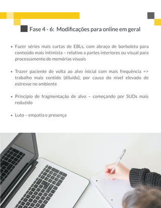 Fazer séries mais curtas de EBLs, com abraço de borboleta para
conteúdo mais intimista – relativo a partes interiores ou visual para
processamento de memórias visuais
Trazer paciente de volta ao alvo inicial com mais frequência =>
trabalho mais contido (diluído), por causa do nível elevado de
estresse no ambiente
Princípio de fragmentação de alvo – começando por SUDs mais
reduzido
Luto – empatia e presença
Fase 4 - 6:  Modiﬁcações para online em geral
 