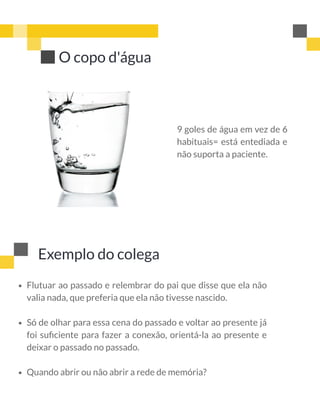 9 goles de água em vez de 6
habituais= está entediada e
não suporta a paciente.
O copo d'água
Exemplo do colega
Flutuar ao passado e relembrar do pai que disse que ela não
valia nada, que preferia que ela não tivesse nascido.
Só de olhar para essa cena do passado e voltar ao presente já
foi suﬁciente para fazer a conexão, orientá-la ao presente e
deixar o passado no passado.
Quando abrir ou não abrir a rede de memória?
 