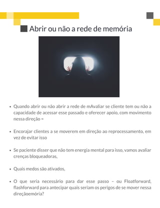 Abrir ou não a rede de memória
Quando abrir ou não abrir a rede de mAvaliar se cliente tem ou não a
capacidade de acessar esse passado e oferecer apoio, com movimento
nessa direção =
Encorajar clientes a se moverem em direção ao reprocessamento, em
vez de evitar isso
Se paciente disser que não tem energia mental para isso, vamos avaliar
crenças bloqueadoras,
Quais medos são ativados,
O que seria necessário para dar esse passo – ou Floatforward,
ﬂashforward para antecipar quais seriam os perigos de se mover nessa
direçãoemória?
 