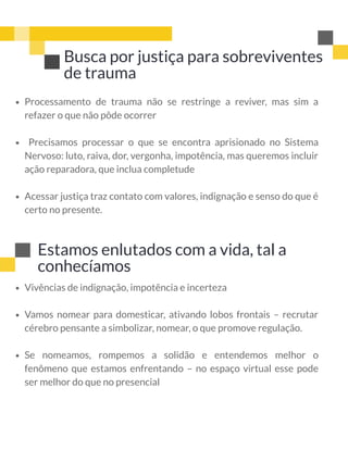 Busca por justiça para sobreviventes
de trauma
Processamento de trauma não se restringe a reviver, mas sim a
refazer o que não pôde ocorrer
  Precisamos processar o que se encontra aprisionado no Sistema
Nervoso: luto, raiva, dor, vergonha, impotência, mas queremos incluir
ação reparadora, que inclua completude
Acessar justiça traz contato com valores, indignação e senso do que é
certo no presente.
Estamos enlutados com a vida, tal a
conhecíamos
Vivências de indignação, impotência e incerteza
Vamos nomear para domesticar, ativando lobos frontais – recrutar
cérebro pensante a simbolizar, nomear, o que promove regulação.
Se nomeamos, rompemos a solidão e entendemos melhor o
fenômeno que estamos enfrentando – no espaço virtual esse pode
ser melhor do que no presencial
 