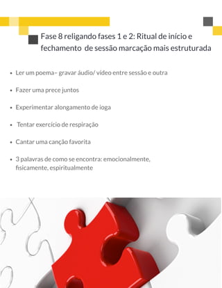Fase 8 religando fases 1 e 2: Ritual de início e
fechamento  de sessão marcação mais estruturada 
 
Ler um poema– gravar áudio/ vídeo entre sessão e outra
Fazer uma prece juntos
Experimentar alongamento de ioga
 Tentar exercício de respiração
Cantar uma canção favorita
3 palavras de como se encontra: emocionalmente,
ﬁsicamente, espiritualmente
 