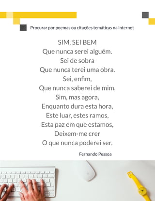 Procurar por poemas ou citações temáticas na internet
SIM, SEI BEM
Que nunca serei alguém.
Sei de sobra
Que nunca terei uma obra.
Sei, enﬁm,
Que nunca saberei de mim.
Sim, mas agora,
Enquanto dura esta hora,
Este luar, estes ramos,
Esta paz em que estamos,
Deixem-me crer
O que nunca poderei ser.
Fernando Pessoa
 