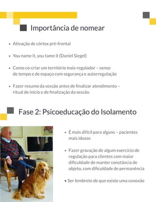 Importância de nomear
 
 
 
Ativação de córtex pré-frontal 
You name it, you tame it (Daniel Siegel) 
Como co-criar um território mais regulador – senso
de tempo e de espaço com segurança e autorregulação 
Fazer resumo da sessão antes de ﬁnalizar atendimento –
ritual de início e de ﬁnalização da sessão.
Fase 2: Psicoeducação do Isolamento
 
 
• Ser lembrete de que existe uma conexão
É mais difícil para alguns – pacientes
mais idosos
Fazer gravação de algum exercício de
regulação para clientes com maior
diﬁculdade de manter constância de
objeto, com diﬁculdade de permanência
 