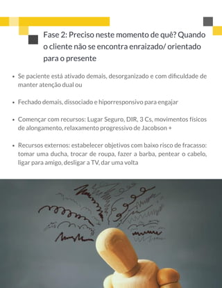 Fase 2: Preciso neste momento de quê? Quando
o cliente não se encontra enraizado/ orientado
para o presente
 
 
Se paciente está ativado demais, desorganizado e com diﬁculdade de
manter atenção dual ou 
Fechado demais, dissociado e hiporresponsivo para engajar 
Començar com recursos: Lugar Seguro, DIR, 3 Cs, movimentos físicos
de alongamento, relaxamento progressivo de Jacobson +
Recursos externos: estabelecer objetivos com baixo risco de fracasso:
tomar uma ducha, trocar de roupa, fazer a barba, pentear o cabelo,
ligar para amigo, desligar a TV, dar uma volta
 