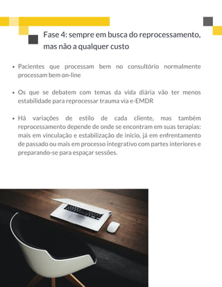 Fase 4: sempre em busca do reprocessamento,
mas não a qualquer custo
Pacientes que processam bem no consultório normalmente
processam bem on-line
Os que se debatem com temas da vida diária vão ter menos
estabilidade para reprocessar trauma via e-EMDR
Há variações de estilo de cada cliente, mas também
reprocessamento depende de onde se encontram em suas terapias:
mais em vinculação e estabilização de início, já em enfrentamento
de passado ou mais em processo integrativo com partes interiores e
preparando-se para espaçar sessões.
 