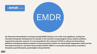 EMDR
Eye Movement Desensitisation and Reprocessing (EMDR) therapy is one of the most significant, exciting and
innovative therapeutic developments for decades in the treatment of psychological trauma related conditions,
supported by extensive research. It is recommended for the treatment of PTSD in national and international
guidelines including the National Institute of Clinical Excellence (NICE), the World Health Organisation (WHO) and the
International Society for Traumatic Stress Studies (ISTSS). EMDR is a successful therapy used by counsellors,
therapists, psychotherapists, psychologists and psychiatrists
 