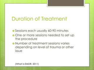 Duration of TreatmentSessions each usually 60-90 minutesOne or more sessions needed to set up the procedureNumber of treatment sessions varies depending on level of trauma or other issue(What is EMDR, 2011)