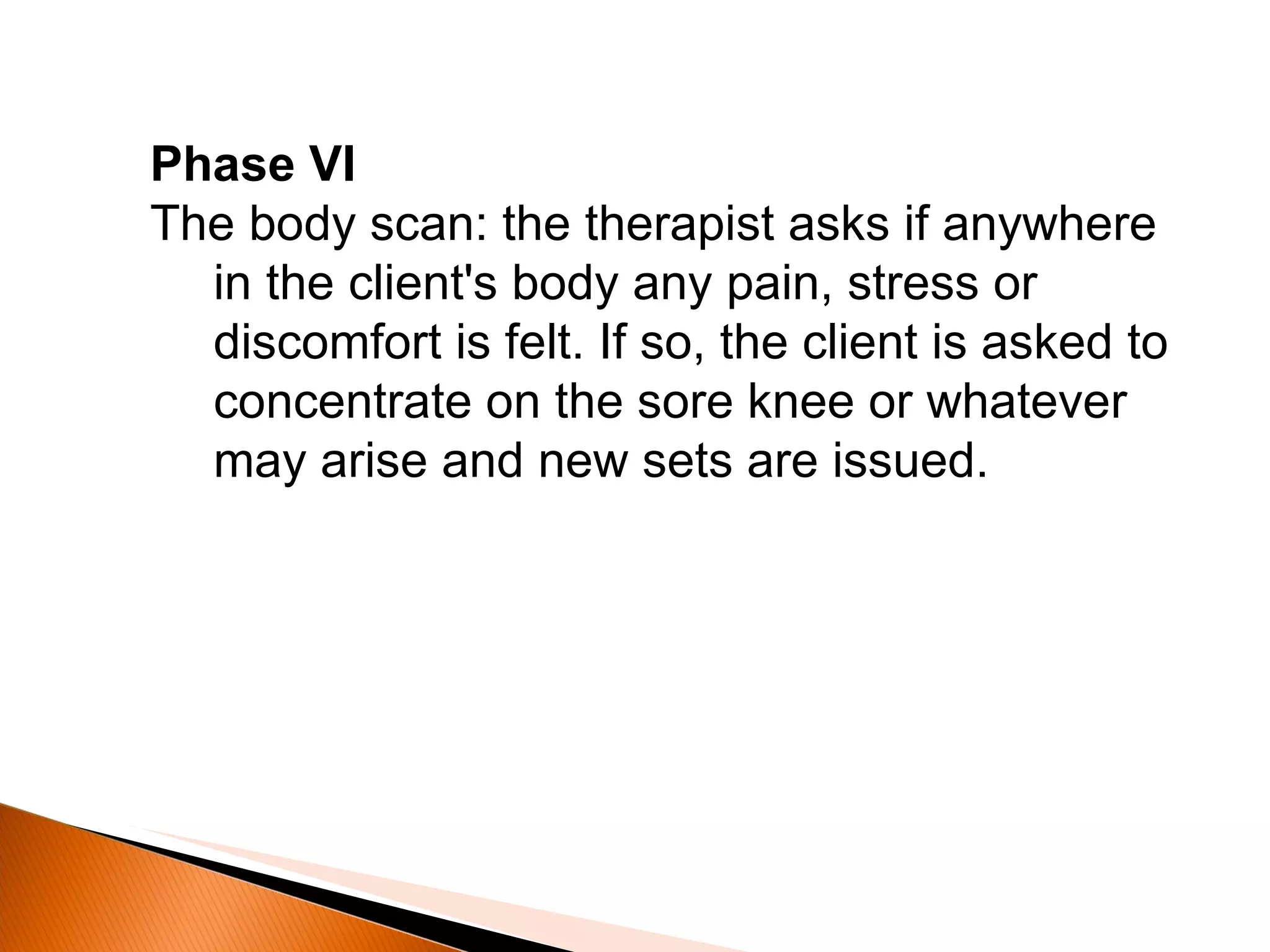 Phase VI The body scan: the therapist asks if anywhere in the client's body any pain, stress or discomfort is felt. If so, the client is asked to concentrate on the sore knee or whatever may arise and new sets are issued. 