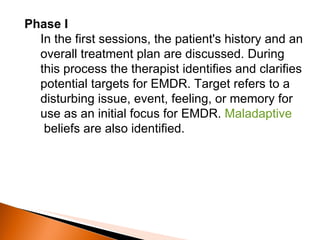 Phase I In the first sessions, the patient's history and an overall treatment plan are discussed. During this process the therapist identifies and clarifies potential targets for EMDR. Target refers to a disturbing issue, event, feeling, or memory for use as an initial focus for EMDR.  Maladaptive  beliefs are also identified. 