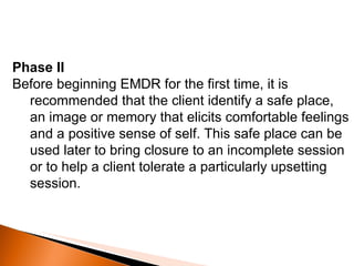 Phase II Before beginning EMDR for the first time, it is recommended that the client identify a safe place, an image or memory that elicits comfortable feelings and a positive sense of self. This safe place can be used later to bring closure to an incomplete session or to help a client tolerate a particularly upsetting session. 