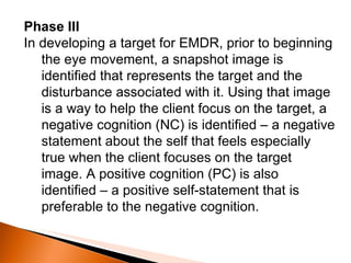 Phase III In developing a target for EMDR, prior to beginning the eye movement, a snapshot image is identified that represents the target and the disturbance associated with it. Using that image is a way to help the client focus on the target, a negative cognition (NC) is identified – a negative statement about the self that feels especially true when the client focuses on the target image. A positive cognition (PC) is also identified – a positive self-statement that is preferable to the negative cognition. 