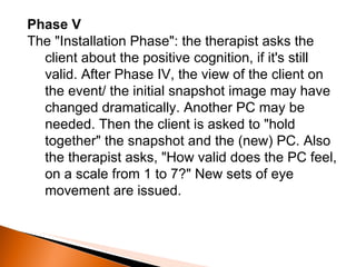 Phase V The "Installation Phase": the therapist asks the client about the positive cognition, if it's still valid. After Phase IV, the view of the client on the event/ the initial snapshot image may have changed dramatically. Another PC may be needed. Then the client is asked to "hold together" the snapshot and the (new) PC. Also the therapist asks, "How valid does the PC feel, on a scale from 1 to 7?" New sets of eye movement are issued. 