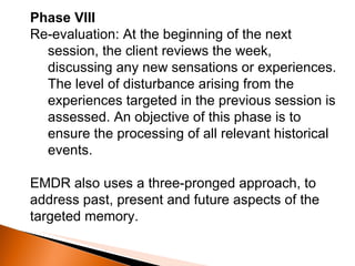 Phase VIII Re-evaluation: At the beginning of the next session, the client reviews the week, discussing any new sensations or experiences. The level of disturbance arising from the experiences targeted in the previous session is assessed. An objective of this phase is to ensure the processing of all relevant historical events. EMDR also uses a three-pronged approach, to address past, present and future aspects of the targeted memory. 