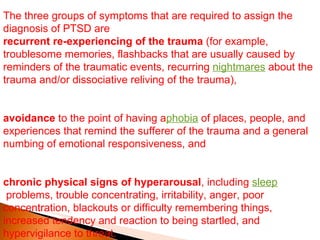 The three groups of symptoms that are required to assign the diagnosis of PTSD are recurrent re-experiencing of the trauma  (for example, troublesome memories, flashbacks that are usually caused by reminders of the traumatic events, recurring  nightmares  about the trauma and/or dissociative reliving of the trauma), avoidance  to the point of having a phobia  of places, people, and experiences that remind the sufferer of the trauma and a general numbing of emotional responsiveness, and chronic physical signs of hyperarousal , including  sleep  problems, trouble concentrating, irritability, anger, poor concentration, blackouts or difficulty remembering things, increased tendency and reaction to being startled, and hypervigilance to threat. 