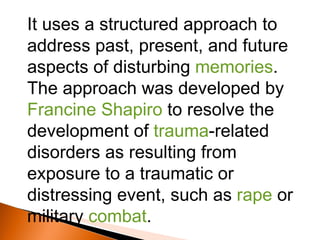 It uses a structured approach to address past, present, and future aspects of disturbing  memories . The approach was developed by Francine Shapiro  to resolve the development of  trauma -related disorders as resulting from exposure to a traumatic or distressing event, such as  rape  or military  combat .  