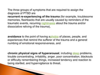 The three groups of symptoms that are required to assign the diagnosis of PTSD are recurrent re-experiencing of the trauma  (for example, troublesome memories, flashbacks that are usually caused by reminders of the traumatic events, recurring  nightmares  about the trauma and/or dissociative reliving of the trauma), avoidance  to the point of having a phobia  of places, people, and experiences that remind the sufferer of the trauma and a general numbing of emotional responsiveness, and chronic physical signs of hyperarousal , including  sleep  problems, trouble concentrating, irritability, anger, poor concentration, blackouts or difficulty remembering things, increased tendency and reaction to being startled, and hypervigilance to threat. 