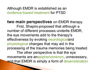 Although EMDR is established as an  evidence-based treatment  for PTSD two main perspectives  on EMDR therapy.  First, Shapiro   proposed that although a number of different processes underlie EMDR, the eye movements add to the therapy's effectiveness by evoking  neurological and  physiological  changes that may aid in the processing of the trauma memories being treated.  The other perspective is that the eye movements are an epiphenomenon , unnecessary, and that EMDR is simply a form of  desensitization 