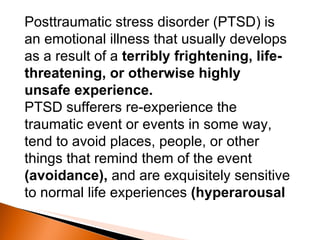 Posttraumatic stress disorder (PTSD) is an emotional illness that usually develops as a result of a  terribly frightening, life-threatening, or otherwise highly unsafe experience.   PTSD sufferers re-experience the traumatic event or events in some way, tend to avoid places, people, or other things that remind them of the event  (avoidance),  and are exquisitely sensitive to normal life experiences  (hyperarousal 
