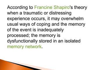 According to  Francine Shapiro 's theory when a traumatic or distressing experience occurs, it may overwhelm usual ways of coping and the memory of the event is inadequately processed; the memory is dysfunctionally stored in an isolated  memory network .  