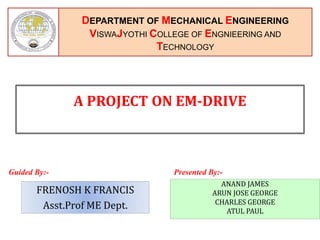 DEPARTMENT OF MECHANICAL ENGINEERING
VISWAJYOTHI COLLEGE OF ENGNIEERING AND
TECHNOLOGY
Guided By:- Presented By:-
A PROJECT ON EM-DRIVE
FRENOSH K FRANCIS
Asst.Prof ME Dept.
ANAND JAMES
ARUN JOSE GEORGE
CHARLES GEORGE
ATUL PAUL
 