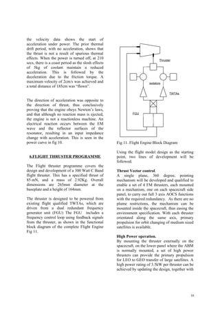 the velocity data shows the start of
acceleration under power. The prior thermal
drift period, with no acceleration, shows that
the thrust is not a result of spurious thermal
effects. When the power is turned off, at 210                                   Thruster
secs, there is a coast period as the slosh effects
of 5kg of coolant maintain a reduced
acceleration. This is followed by the
deceleration due to the friction torque. A
maximum velocity of 2cm/s was achieved and                              isolators
a total distance of 185cm was “flown”.
                                                                                       TWTAs

The direction of acceleration was opposite to
the direction of thrust, thus conclusively
proving that the engine obeys Newton’s laws,
and that although no reaction mass is ejected,                FGU
the engine is not a reactionless machine. An
electrical reaction occurs between the EM
wave and the reflector surfaces of the
resonator, resulting in an input impedance
change with acceleration. This is seen in the
power curve in fig 10.                               Fig 11. Flight Engine Block Diagram

                                                     Using the flight model design as the starting
 6.FLIGHT THRUSTER PROGRAMME                         point, two lines of development will be
                                                     followed.
The Flight thruster programme covers the
design and development of a 300 Watt C Band          Thrust Vector control.
flight thruster. This has a specified thrust of      A single plane, 360 degree, pointing
85 mN, and a mass of 2.92Kg. Overall                 mechanism will be developed and qualified to
dimensions are 265mm diameter at the                 enable a set of 4 FM thrusters, each mounted
baseplate and a height of 164mm.                     on a mechanism, one on each spacecraft side
                                                     panel, to carry out full 3 axis AOCS functions
The thruster is designed to be powered from          with the required redundancy. As there are no
existing flight qualified TWTAs, which are           plume restrictions, the mechanism can be
driven from a dual redundant frequency               mounted inside the spacecraft, thus easing the
generator unit (FGU) The FGU includes a              environment specification. With each thruster
frequency control loop using feedback signals        orientated along the same axis, primary
from the thruster, as shown in the functional        propulsion for orbit changing of medium sized
block diagram of the complete Flight Engine          satellites is available.
Fig 11.
                                                     High Power operation.
                                                     By mounting the thruster externally on the
                                                     spacecraft, on the lower panel where the ABM
                                                     is normally mounted, a set of high power
                                                     thrusters can provide the primary propulsion
                                                     for LEO to GEO transfer of large satellites. A
                                                     high power rating of 3.5kW per thruster can be
                                                     achieved by updating the design, together with




                                                                                                 10
 