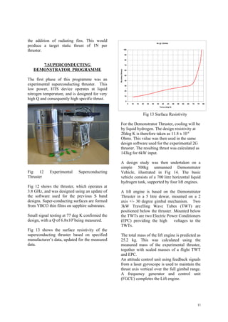 the addition of radiating fins. This would                                                           Rs @ 3.83GHz
produce a target static thrust of 1N per
thruster.                                                         100


                                                                  90


                                                                  80


      7.SUPERCONDUCTING                                           70


   DEMONSTRATOR PROGRAMME




                                                 Rs (mico Ohms)
                                                                  60


                                                                  50

The first phase of this programme was an                          40

experimental superconducting thruster. This                       30

low power, HTS device operates at liquid                          20

nitrogen temperature, and is designed for very                    10
high Q and consequently high specific thrust.                      0
                                                                        5   10   15   20   25   30   35     40    45      50   55   60   65   70   75   80
                                                                                                          Tem p (deg K)



                                                                                       Fig 13 Surface Resistivity

                                                    For the Demonstrator Thruster, cooling will be
                                                    by liquid hydrogen. The design resistivity at
                                                    20deg K is therefore taken as 11.8 x 10-6
                                                    Ohms. This value was then used in the same
                                                    design software used for the experimental 2G
                                                    thruster. The resulting thrust was calculated as
                                                    143kg for 6kW input.

                                                    A design study was then undertaken on a
                                                    simple 500kg unmanned Demonstrator
Fig 12      Experimental     Superconducting        Vehicle, illustrated in Fig 14. The basic
Thruster                                            vehicle consists of a 700 litre horizontal liquid
                                                    hydrogen tank, supported by four lift engines.
Fig 12 shows the thruster, which operates at
3.8 GHz, and was designed using an update of        A lift engine is based on the Demonstrator
the software used for the previous S band           Thruster in a 5 litre dewar, mounted on a 2
designs. Super-conducting surfaces are formed       axis +/- 30 degree gimbal mechanism. Two
from YBCO thin films on sapphire substrates.        3kW Travelling Wave Tubes (TWT) are
                                                    positioned below the thruster. Mounted below
Small signal testing at 77 deg K confirmed the      the TWTs are two Electric Power Conditioners
design, with a Q of 6.8x106 being measured.         (EPC) providing the high       voltages to the
                                                    TWTs.
Fig 13 shows the surface resistivity of the
superconducting thruster based on specified         The total mass of the lift engine is predicted as
manufacturer’s data, updated for the measured       25.2 kg. This was calculated using the
data.                                               measured mass of the experimental thruster,
                                                    together with scaled masses of a flight TWT
                                                    and EPC.
                                                    An attitude control unit using feedback signals
                                                    from a laser gyroscope is used to maintain the
                                                    thrust axis vertical over the full gimbal range.
                                                    A frequency generator and control unit
                                                    (FGCU) completes the Lift engine.




                                                                                                                                                   11
 
