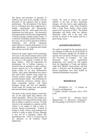 The theory and principles of operation of
EmDrive have been given, together with the          Finally, the need to refocus the aircraft
derivation of the equations used to predict         industry in the face of these technology
performance. The development of the theory          changes, will also lead to space applications
and its verification have been supported by a       becoming important. Solar Power Satellites
lengthy experimental and demonstrator               form a large future market, which clearly
programme in the UK. Some results from this         requires low cost access to GEO. The Hybrid
programme have been given. This theoretical         Spaceplane will finally make this industry
and experimental work has been independently        financially viable, and at the same time
verified by groups working outside Europe. It       provide an answer to the global need for a
is therefore confidently predicted that within a    green energy source.
few years, the use of first generation EmDrive
technology      will      provide     significant
improvements in mission performance, for all                ACKNOWLEDGEMENTS
space applications. It is important that Europe
does not lose out in this field.                    The author is grateful for the assistance given
                                                    by colleagues in SPR Ltd, by Dr R B Paris of
However the major impact of this technology         Abertay University, Dundee, by J W Spiller of
will occur in the aircraft industry when second     Astrium UK Ltd and by Professor J Lucas of
generation superconducting EmDrive thrusters        The University of Liverpool.         The early
are used as a lift engines in hybrid air and        theoretical     work      and     experimental
space vehicles. Once the requirement for            programmes were carried out with support
aerodynamic lift, or ballistic trajectory, is       from the Department of Trade and Industry
removed from air transport or space vehicles,       under their SMART award scheme, and then
mission analysis has to be re-thought. The          under a Research and Development grant.
design studies for an early Demonstrator            Recent programmes have been funded by
Vehicle and a future Spaceplane have shown          substantial shareholder investment.
that small VTOL vehicles, using simple low
stressed airframe design, could capture the
personal transport market. The combination of
the commercial microwave industry and a                            REFERENCES
future automobile industry, with liquid
hydrogen storage and fuel cell capability,
would render the existing short and medium          1.       MAXWELL J.C. ‘A Treatise on
haul aircraft industry redundant.                   Electricity and Magnetism’
                                                    1st Edition (Oxford University Press 1873)
The future of the aircraft industry would then      p.391.
rely on the high speed long distance sub-
orbital spaceplane. However this requires no        2.      CULLEN A.L. ‘Absolute Power
improvement in existing airframe design, other      Measurements at Microwave Frequencies’
than an ability to operate in vacuum. No high       IEE Proceedings Vol 99 Part IV 1952 P.100
velocity in the atmosphere is required, and the
vehicle is not subject to high g forces or
extreme thermal environments. London to
Sydney in under 3 hours, using hydrogen fuel
could be a reality in under 10 years, although
it may not be a European vehicle that
demonstrates this. VTOL is of course part of
the attraction of all EmDrive based
applications.




                                                                                                 15
 