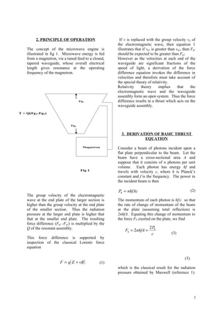 2. PRINCIPLE OF OPERATION                      If v is replaced with the group velocity vg of
                                                       the electromagnetic wave, then equation 1
    The concept of the microwave engine is             illustrates that if vg1 is greater than vg2, then Fg1
    illustrated in fig 1. Microwave energy is fed      should be expected to be greater than Fg2.
    from a magnetron, via a tuned feed to a closed,    However as the velocities at each end of the
    tapered waveguide, whose overall electrical        waveguide are significant fractions of the
    length gives resonance at the operating            speed of light, a derivation of the force
    frequency of the magnetron.                        difference equation invokes the difference in
                                                       velocities and therefore must take account of
                                                       the special theory of relativity.
                                                       Relativity      theory       implies     that     the
                                                       electromagnetic wave and the waveguide
                                                       assembly form an open system. Thus the force
                                     Fg1               difference results in a thrust which acts on the
                                                       waveguide assembly.
T = Q(Fg1-Fg2)



                               Fg2


                                                         3. DERIVATION OF BASIC THRUST
                                                                   EQUATION
                                       Magnetron
                                                       Consider a beam of photons incident upon a
                                                       flat plate perpendicular to the beam. Let the
                                                       beam have a cross-sectional area A and
                                                       suppose that it consists of n photons per unit
                                                       volume. Each photon has energy hf and
                                      Fig 1
                                                       travels with velocity c, where h is Planck’s
                                                       constant and f is the frequency. The power in
                                                       the incident beam is then

                                                       P0 = nhfAc                                         (2)
    The group velocity of the electromagnetic
    wave at the end plate of the larger section is     The momentum of each photon is hf/c so that
    higher than the group velocity at the end plate    the rate of change of momentum of the beam
    of the smaller section. Thus the radiation         at the plate (assuming total reflection) is
    pressure at the larger end plate is higher that    2nhfA. Equating this change of momentum to
    that at the smaller end plate. The resulting       the force F0 exerted on the plate, we find
    force difference (Fg1 -Fg2) is multiplied by the
    Q of the resonant assembly.                                             2 P0
                                                            F0 = 2nhfA =
                                                                             c             (3)
    This force difference is supported by
    inspection of the classical Lorentz force
    equation

                                                                                                    (3)
                        F = q( E + vB )          (1)
                                                       which is the classical result for the radiation
                                                       pressure obtained by Maxwell (reference 1).




                                                                                                            2
 