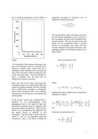 Fig 2 Guide wavelength for circular TMO1 at        calculated according to Einstein’s law of
                                                   addition of velocities given by
     5000
                                                                            v1 + v2
                                                                   v=
                                                                        1 + ( v1v2 ) / c 2
     4000




     3000
                                                   The second effect is that as the beam velocities
                                                   are not directly dependent on any velocity of
                                                   the waveguide, the beam and waveguide form
     2000
                                                   an open system. Thus the reactions at the end
                                                   plates are not constrained within a closed
     1000
                                                   system of waveguide and beam, but are
                                                   reactions between waveguide and beam, each
                                                   operating within its own reference frame, in an
        0
                                                   open system.
            0   200   400     600     800   1000
                 Waveguide Diameter (mm)



2 GHz                                                      From (7) and (5) we find

 It is clear that if the minimum dimension was                  2 P0  vg1 vg 2 
                                                           T=            −     
                                                                 c  c      c 
the cut off diameter, force Fg2 would be zero.
However because there would still be a                                         
significant small end plate area, the projected
area of the side wall would not equal the area
of the large end plate. Thus any attempt to
show a resultant zero net force due to
equalisation of areas is incorrect.

Note also that if the forces had been the          where
mechanical result of a working fluid within the
closed waveguide assembly, then the resultant               v g1 = cλ0 / λg1      v g 2 = cλ0 / λ g 2
force would merely introduce a mechanical                                                               .
strain in the waveguide walls. This would be
                                                   Applying the above addition law of relativistic
the result of a closed system of waveguide and
                                                   velocities we obtain
working fluid.

In the present system, the working fluid is
replaced by an electromagnetic wave                      2 P0  v g1 − v g 2  2 P0 S 0  λ0
                                                                                  =         λ 
                                                   T=                                         − 0 
propagating close to the speed of light and              c 2  1 − v g1v g 2 / c 2 
                                                                                    c  λ g1 λ g 2 
                                                                                                    
Newtonian mechanics must be replaced with
the special theory of relativity. There are two    (8)
effects to be considered in the application of
the special theory of relativity to the            where the correction factor So is
waveguide. The first effect is that as the two
forces Fg1 and Fg2 are dependent upon the                                           −1
velocities vg1 and vg2, the thrust T should be                    
                                                                      λ2    
                                                            S 0 = 1 −  0
                                                                              
                                                                   λ g1λ g 2 
                                                                             



                                                                                                            4
 