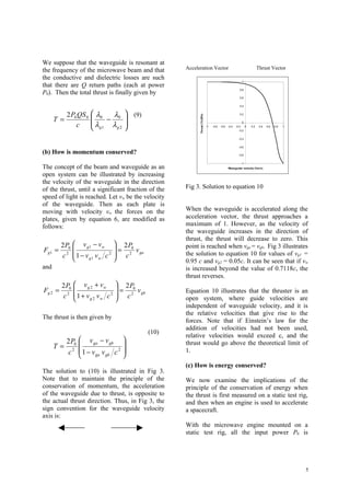 We suppose that the waveguide is resonant at
the frequency of the microwave beam and that         Acceleration Vector                                                     Thrust Vector
the conductive and dielectric losses are such                                                                 1
that there are Q return paths (each at power
                                                                                                          0.8
P0). Then the total thrust is finally given by
                                                                                                          0.6


                                                                                                          0.4


            2 P0 QS 0    λ0  λ      (9)                                                                 0.2
                                   




                                                           Thrust (Tc/2Po)
      T =                    − 0
                        λ          
                c        g1 λg 2
                                                                                                              0

                                                                            -1   -0.8   -0.6   -0.4   -0.2
                                                                                                         -0.2
                                                                                                                   0   0.2    0.4   0.6   0.8   1



                                                                                                         -0.4


                                                                                                         -0.6

(b) How is momentum conserved?                                                                           -0.8


                                                                                                              -1
The concept of the beam and waveguide as an                                                     Waveguide velocity (Vw /c)

open system can be illustrated by increasing
the velocity of the waveguide in the direction
of the thrust, until a significant fraction of the   Fig 3. Solution to equation 10
speed of light is reached. Let vw be the velocity
of the waveguide. Then as each plate is
moving with velocity vw the forces on the            When the waveguide is accelerated along the
plates, given by equation 6, are modified as         acceleration vector, the thrust approaches a
follows:                                             maximum of 1. However, as the velocity of
                                                     the waveguide increases in the direction of
                                                     thrust, the thrust will decrease to zero. This
         2 P0    v g1 − v w    2 P0                point is reached when vga = vgb. Fig 3 illustrates
Fg1 =                         =     v
         c2     1− v v c2      c 2 ga              the solution to equation 10 for values of vg1 =
                    g1 w                           0.95 c and vg2 = 0.05c. It can be seen that if vw
and                                                  is increased beyond the value of 0.7118c, the
                                                     thrust reverses.
         2 P0    v g 2 + vw    2 P0
Fg 2 =                        =     v              Equation 10 illustrates that the thruster is an
         c2     1 + v v c2     c 2 gb
                     g2 w                          open system, where guide velocities are
                                                     independent of waveguide velocity, and it is
                                                     the relative velocities that give rise to the
The thrust is then given by
                                                     forces. Note that if Einstein’s law for the
                                                     addition of velocities had not been used,
                                            (10)
                                                     relative velocities would exceed c, and the
            2 P0    v ga − v gb                    thrust would go above the theoretical limit of
      T=                           
            c2     1− v v c2                       1.
                       ga gb       
                                                     (c) How is energy conserved?
The solution to (10) is illustrated in Fig 3.
Note that to maintain the principle of the           We now examine the implications of the
conservation of momentum, the acceleration           principle of the conservation of energy when
of the waveguide due to thrust, is opposite to       the thrust is first measured on a static test rig,
the actual thrust direction. Thus, in Fig 3, the     and then when an engine is used to accelerate
sign convention for the waveguide velocity           a spacecraft.
axis is:
                                                     With the microwave engine mounted on a
                                                     static test rig, all the input power P0 is




                                                                                                                                                    5
 