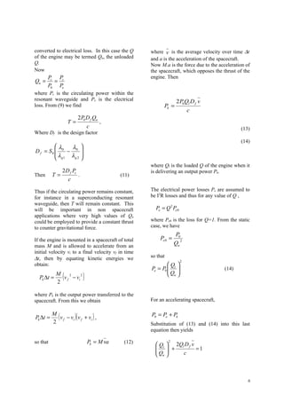 converted to electrical loss. In this case the Q     where v is the average velocity over time ∆t
of the engine may be termed Qu, the unloaded         and a is the acceleration of the spacecraft.
Q.                                                   Now M.a is the force due to the acceleration of
Now                                                  the spacecraft, which opposes the thrust of the
       Pc Pc                                         engine. Then
Qu =     =
       P0 Pe
where Pc is the circulating power within the
resonant waveguide and Pe is the electrical                         2 P0Ql D f v
loss. From (9) we find                                     Pk =
                                                                           c
                          2 P0 D f Qu
                    T=                   ,
                                 c                                                             (13)
Where Df is the design factor
                                                                                               (14)
         λ   λ 
D f = S0  0 − 0 
         λ         
          g1 λ g 2 
                                                     where Ql is the loaded Q of the engine when it
             2 D f Pc                                is delivering an output power Pk.
Then      T=          .                      (11)
                c

Thus if the circulating power remains constant,      The electrical power losses Pe are assumed to
for instance in a superconducting resonant           be I2R losses and thus for any value of Q ,
waveguide, then T will remain constant. This
will be important in non spacecraft                    Pe = Q 2 Pe 0
applications where very high values of Qu
could be employed to provide a constant thrust       where Pe0 is the loss for Q=1. From the static
to counter gravitational force.                      case, we have
                                                                   P0
If the engine is mounted in a spacecraft of total        Pe 0 =       2
mass M and is allowed to accelerate from an
                                                                   Qu
initial velocity vi to a final velocity vf in time
∆t, then by equating kinetic energies we             so that
                                                                       2
obtain:                                                      Q 
                                                     Pe = P0  l 
                                                             Q                        (14)
  Pk ∆t =
          M
          2
               2
                (
            v f − vi
                     2
                             )                                u


where Pk is the output power transferred to the
spacecraft. From this we obtain                      For an accelerating spacecraft,


Pk ∆t =
          M
            ( v f − vi )( v f + vi ) ,               P0 = Pe + Pk
          2                                          Substitution of (13) and (14) into this last
                                                     equation then yields

so that                          Pk = M va    (12)             2
                                                        Ql  2Ql D f v
                                                         +
                                                       Q              =1
                                                        u      c



                                                                                                   6
 