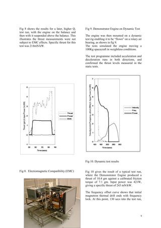 Fig 8 shows the results for a later, higher Q,        Fig 9. Demonstrator Engine on Dynamic Test
test run, with the engine on the balance and
then with it suspended above the balance. This        The engine was then mounted on a dynamic
illustrates the thrust measurements were not          test rig enabling it to be “flown” on a rotary air
subject to EMC effects. Specific thrust for this      bearing, as shown in fig 9.
test was 214mN/kW.                                    The tests simulated the engine moving a
                                                      100Kg spacecraft in weightless conditions.

                                                      The test programme included acceleration and
                                                      deceleration runs in both directions, and
                                                      confirmed the thrust levels measured in the
                                                      static tests.



                                                           7



     5                                                     6



     4                                                     5




     3                                                     4
                                                                                               Velocity
                                                                                               Freq
                                             Thrust                                            Power
                                                           3
     2                                       Power
                                             EMC

                                                           2
      1



                                                            1
     0


                                                           0
     -1                                                         100   150   200   250   300
          30   50       70        90   110                              Time (secs)
                    Time (secs)




                                                      Fig 10. Dynamic test results


Fig 8. Electromagnetic Compatibility (EMC)            Fig 10 gives the result of a typical test run,
                                                      where the Demonstrator Engine produced a
                                                      thrust of 10.4 gm against a calibrated friction
                                                      torque of 7.1 gm. Input power was 421W,
                                                      giving a specific thrust of 243 mN/kW.

                                                      The frequency offset curve shows that initial
                                                      magnetron thermal drift ends with frequency
                                                      lock. At this point, 130 secs into the test run,




                                                                                                          9
 
