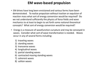 EM wave-based propulsion
• EM drives have long been envisioned and various forms have been
demonstrated. To realize propulsion without traction or expulsion of
reaction mass what sort of energy conversion would be required? Do
we not understand sufficiently the physics of force fields and wave
mechanics to at least to begin to set forth some notional theoretical
concepts? What sort of energy conversion would be required?
• Energy is a measure of wavefunction curvature and may be conveyed in
waves. Consider what sort of wave transformation is needed. Waves
occur in any of several forms including:
1) traveling waves
2) standing waves
3) transverse waves
4) longitudinal waves
5) partial standing waves
6) contracted moving standing waves
7) coherent waves
8) soliton waves
 