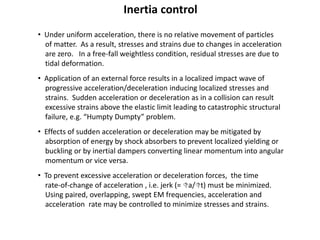 Inertia control
• Under uniform acceleration, there is no relative movement of particles
of matter. As a result, stresses and strains due to changes in acceleration
are zero. In a free-fall weightless condition, residual stresses are due to
tidal deformation.
• Application of an external force results in a localized impact wave of
progressive acceleration/deceleration inducing localized stresses and
strains. Sudden acceleration or deceleration as in a collision can result
excessive strains above the elastic limit leading to catastrophic structural
failure, e.g. “Humpty Dumpty” problem.
• Effects of sudden acceleration or deceleration may be mitigated by
absorption of energy by shock absorbers to prevent localized yielding or
buckling or by inertial dampers converting linear momentum into angular
momentum or vice versa.
• To prevent excessive acceleration or deceleration forces, the time
rate-of-change of acceleration , i.e. jerk (= Da/Dt) must be minimized.
Using paired, overlapping, swept EM frequencies, acceleration and
acceleration rate may be controlled to minimize stresses and strains.
 