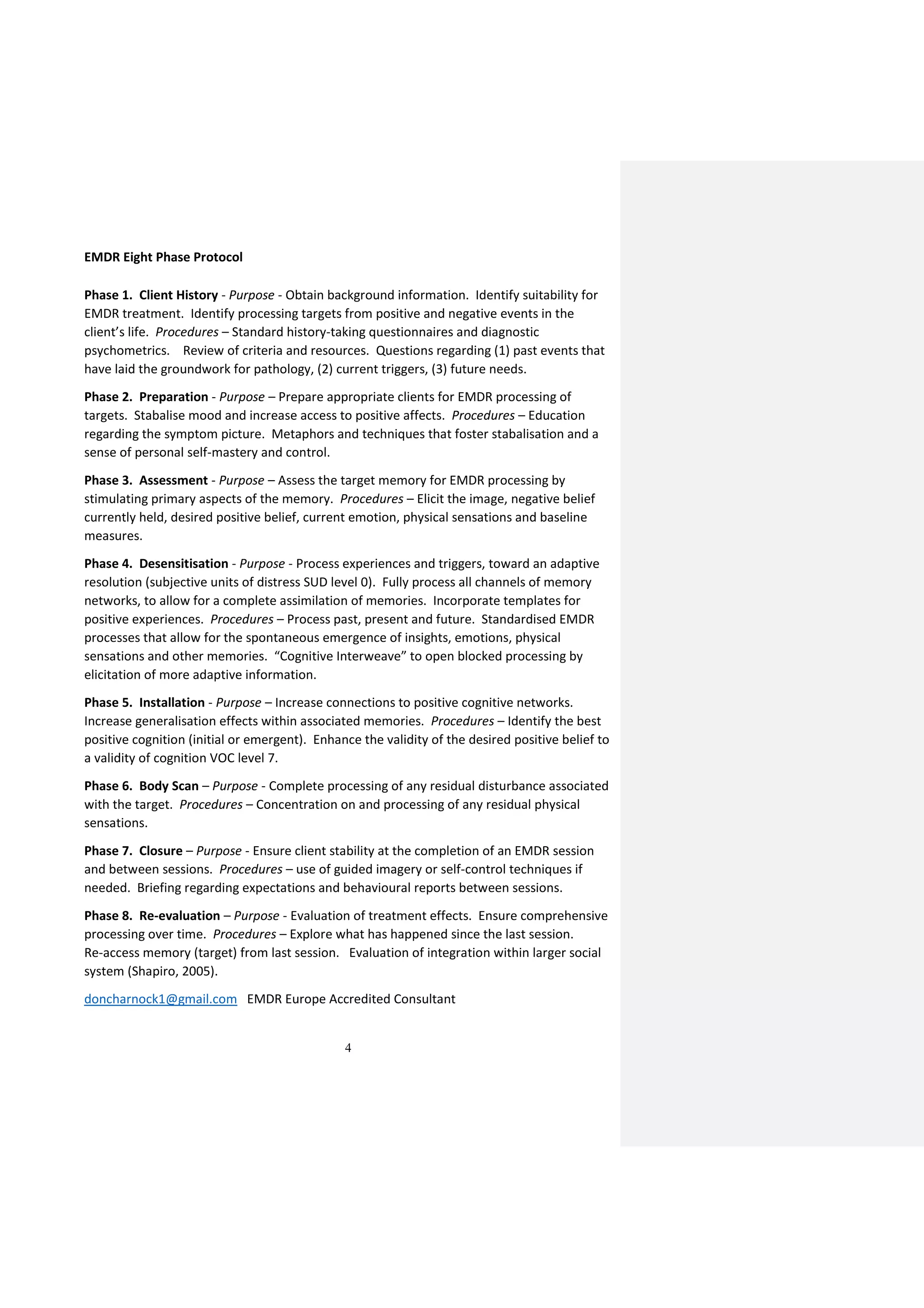 4
EMDR Eight Phase Protocol
Phase 1. Client History - Purpose - Obtain background information. Identify suitability for
EMDR treatment. Identify processing targets from positive and negative events in the
client’s life. Procedures – Standard history-taking questionnaires and diagnostic
psychometrics. Review of criteria and resources. Questions regarding (1) past events that
have laid the groundwork for pathology, (2) current triggers, (3) future needs.
Phase 2. Preparation - Purpose – Prepare appropriate clients for EMDR processing of
targets. Stabalise mood and increase access to positive affects. Procedures – Education
regarding the symptom picture. Metaphors and techniques that foster stabalisation and a
sense of personal self-mastery and control.
Phase 3. Assessment - Purpose – Assess the target memory for EMDR processing by
stimulating primary aspects of the memory. Procedures – Elicit the image, negative belief
currently held, desired positive belief, current emotion, physical sensations and baseline
measures.
Phase 4. Desensitisation - Purpose - Process experiences and triggers, toward an adaptive
resolution (subjective units of distress SUD level 0). Fully process all channels of memory
networks, to allow for a complete assimilation of memories. Incorporate templates for
positive experiences. Procedures – Process past, present and future. Standardised EMDR
processes that allow for the spontaneous emergence of insights, emotions, physical
sensations and other memories. “Cognitive Interweave” to open blocked processing by
elicitation of more adaptive information.
Phase 5. Installation - Purpose – Increase connections to positive cognitive networks.
Increase generalisation effects within associated memories. Procedures – Identify the best
positive cognition (initial or emergent). Enhance the validity of the desired positive belief to
a validity of cognition VOC level 7.
Phase 6. Body Scan – Purpose - Complete processing of any residual disturbance associated
with the target. Procedures – Concentration on and processing of any residual physical
sensations.
Phase 7. Closure – Purpose - Ensure client stability at the completion of an EMDR session
and between sessions. Procedures – use of guided imagery or self-control techniques if
needed. Briefing regarding expectations and behavioural reports between sessions.
Phase 8. Re-evaluation – Purpose - Evaluation of treatment effects. Ensure comprehensive
processing over time. Procedures – Explore what has happened since the last session.
Re-access memory (target) from last session. Evaluation of integration within larger social
system (Shapiro, 2005).
doncharnock1@gmail.com EMDR Europe Accredited Consultant
 