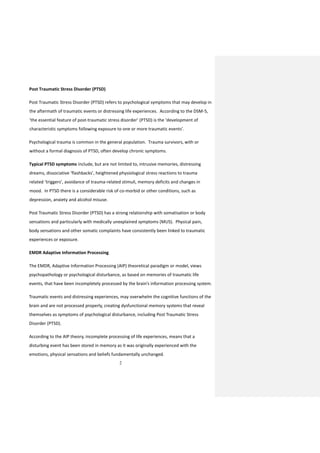 2
Post Traumatic Stress Disorder (PTSD)
Post Traumatic Stress Disorder (PTSD) refers to psychological symptoms that may develop in
the aftermath of traumatic events or distressing life experiences. According to the DSM-5,
‘the essential feature of post-traumatic stress disorder’ (PTSD) is the ‘development of
characteristic symptoms following exposure to one or more traumatic events’.
Psychological trauma is common in the general population. Trauma survivors, with or
without a formal diagnosis of PTSD, often develop chronic symptoms.
Typical PTSD symptoms include, but are not limited to, intrusive memories, distressing
dreams, dissociative ‘flashbacks’, heightened physiological stress reactions to trauma
related ‘triggers’, avoidance of trauma-related stimuli, memory deficits and changes in
mood. In PTSD there is a considerable risk of co-morbid or other conditions, such as
depression, anxiety and alcohol misuse.
Post Traumatic Stress Disorder (PTSD) has a strong relationship with somatisation or body
sensations and particularly with medically unexplained symptoms (MUS). Physical pain,
body sensations and other somatic complaints have consistently been linked to traumatic
experiences or exposure.
EMDR Adaptive Information Processing
The EMDR, Adaptive Information Processing (AIP) theoretical paradigm or model, views
psychopathology or psychological disturbance, as based on memories of traumatic life
events, that have been incompletely processed by the brain’s information processing system.
Traumatic events and distressing experiences, may overwhelm the cognitive functions of the
brain and are not processed properly, creating dysfunctional memory systems that reveal
themselves as symptoms of psychological disturbance, including Post Traumatic Stress
Disorder (PTSD).
According to the AIP theory, incomplete processing of life experiences, means that a
disturbing event has been stored in memory as it was originally experienced with the
emotions, physical sensations and beliefs fundamentally unchanged.
 