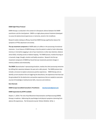 3
EMDR Eight-Phase Protocol
EMDR therapy is conducted in the context of a therapeutic alliance between the EMDR
practitioner and the client/patient. EMDR is an eight-phase protocol treatment developed
to access the dysfunctional experiences or memories, stored in the mind/brain.
Research studies relating to efficacy, found that EMDR therapy significantly reduces the
symptoms of PTSD, depression and anxiety.
The eye movement component of EMDR adds to its effects in the processing of emotional
memories. A core feature of EMDR therapy is that the patient is asked to hold a disturbing
memory in mind while engaging in sets of eye movements or other dual attention, bilateral
stimuli (BLS), including sounds or bilateral tapping. The EMDR process, involves focusing on
a traumatic image, thought, emotion and bodily sensations. Research into the eye
movement component of EMDR has found that eye movements promote changes in
memory vividness and emotionality.
The EMDR ‘desensitisation’ reprocessing procedure, involves the client processing memories
by shifting their awareness between the past and a safer present. The EMDR protocol also
includes a structure to explore and process positive experiences. EMDR therapy aims to
identify current situations that are triggering the disturbance, the experiences that have laid
the groundwork for the dysfunction and positive experiences that are needed to overcome
any lack of knowledge or build personal skills, resources and resilience.
Don Charnock
EMDR Europe Accredited Consultant / Practitioner. doncharnock1@gmail.com
EMDR Supervision by SKYPE available
Shapiro, F., (2014) The role of Eye Movement Desensitisation and Reprocessing (EMDR)
therapy in medicine: Addressing the psychological and physical symptoms stemming from
adverse life experiences. The Permanente Journal Winter 2014/Vol. 18 No. 1.
 