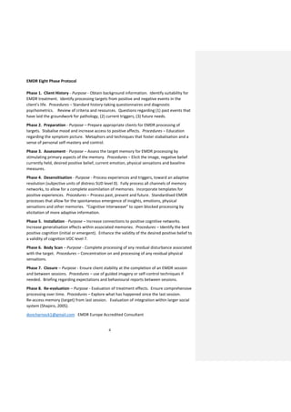 4
EMDR Eight Phase Protocol
Phase 1. Client History - Purpose - Obtain background information. Identify suitability for
EMDR treatment. Identify processing targets from positive and negative events in the
client’s life. Procedures – Standard history-taking questionnaires and diagnostic
psychometrics. Review of criteria and resources. Questions regarding (1) past events that
have laid the groundwork for pathology, (2) current triggers, (3) future needs.
Phase 2. Preparation - Purpose – Prepare appropriate clients for EMDR processing of
targets. Stabalise mood and increase access to positive affects. Procedures – Education
regarding the symptom picture. Metaphors and techniques that foster stabalisation and a
sense of personal self-mastery and control.
Phase 3. Assessment - Purpose – Assess the target memory for EMDR processing by
stimulating primary aspects of the memory. Procedures – Elicit the image, negative belief
currently held, desired positive belief, current emotion, physical sensations and baseline
measures.
Phase 4. Desensitisation - Purpose - Process experiences and triggers, toward an adaptive
resolution (subjective units of distress SUD level 0). Fully process all channels of memory
networks, to allow for a complete assimilation of memories. Incorporate templates for
positive experiences. Procedures – Process past, present and future. Standardised EMDR
processes that allow for the spontaneous emergence of insights, emotions, physical
sensations and other memories. “Cognitive Interweave” to open blocked processing by
elicitation of more adaptive information.
Phase 5. Installation - Purpose – Increase connections to positive cognitive networks.
Increase generalisation effects within associated memories. Procedures – Identify the best
positive cognition (initial or emergent). Enhance the validity of the desired positive belief to
a validity of cognition VOC level 7.
Phase 6. Body Scan – Purpose - Complete processing of any residual disturbance associated
with the target. Procedures – Concentration on and processing of any residual physical
sensations.
Phase 7. Closure – Purpose - Ensure client stability at the completion of an EMDR session
and between sessions. Procedures – use of guided imagery or self-control techniques if
needed. Briefing regarding expectations and behavioural reports between sessions.
Phase 8. Re-evaluation – Purpose - Evaluation of treatment effects. Ensure comprehensive
processing over time. Procedures – Explore what has happened since the last session.
Re-access memory (target) from last session. Evaluation of integration within larger social
system (Shapiro, 2005).
doncharnock1@gmail.com EMDR Europe Accredited Consultant
 