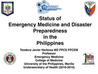 Status of
Emergency Medicine and Disaster
Preparedness
in the
Philippines
Teodoro Javier Herbosa MD FPCS FPCEM
Professor
Emergency Medicine
College of Medicine
University of the Philippines, Manila
Undersecretary of Health (2010-2015)
 