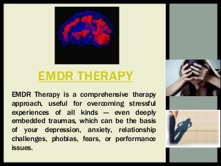 EMDR THERAPY
EMDR Therapy is a comprehensive therapy
approach, useful for overcoming stressful
experiences of all kinds — even deeply
embedded traumas, which can be the basis
of your depression, anxiety, relationship
challenges, phobias, fears, or performance
issues.
 