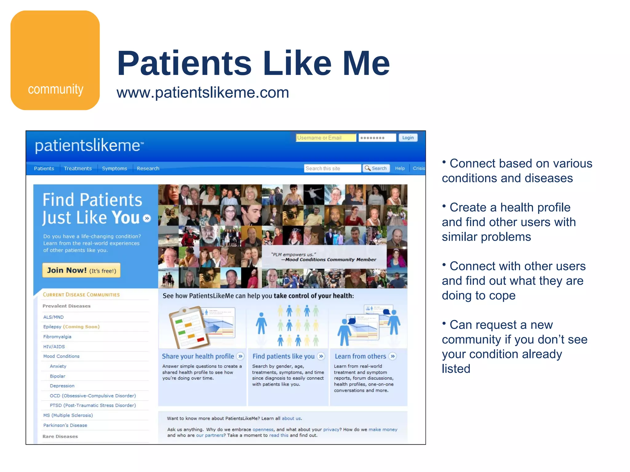 Patients Like Me www.patientslikeme.com Connect based on various conditions and diseases Create a health profile and find other users with similar problems Connect with other users and find out what they are doing to cope Can request a new community if you don ’ t see your condition already listed community 